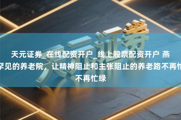 天元证券_在线配资开户_线上股票配资开户 燕郊罕见的养老院，让精神阻止和主张阻止的养老路不再忙绿