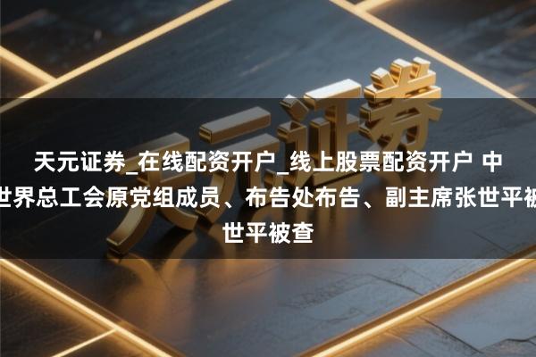 天元证券_在线配资开户_线上股票配资开户 中华世界总工会原党组成员、布告处布告、副主席张世平被查