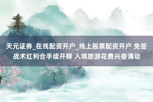 天元证券_在线配资开户_线上股票配资开户 免签战术红利合手续开释 入境旅游花费兴奋涌动