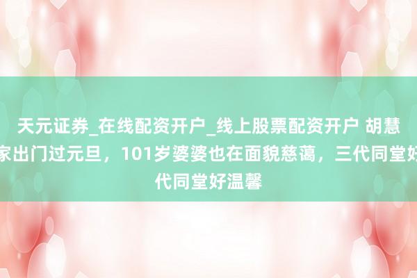 天元证券_在线配资开户_线上股票配资开户 胡慧中全家出门过元旦，101岁婆婆也在面貌慈蔼，三代同堂好温馨