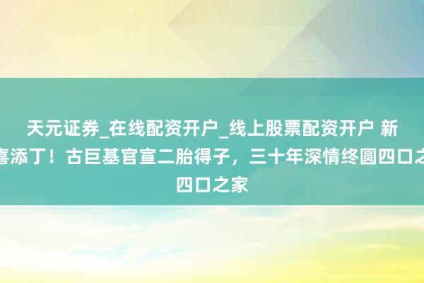 天元证券_在线配资开户_线上股票配资开户 新年喜添丁！古巨基官宣二胎得子，三十年深情终圆四口之家