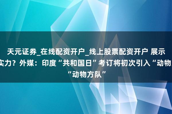 天元证券_在线配资开户_线上股票配资开户 展示军事实力？外媒：印度“共和国日”考订将初次引入“动物方队”