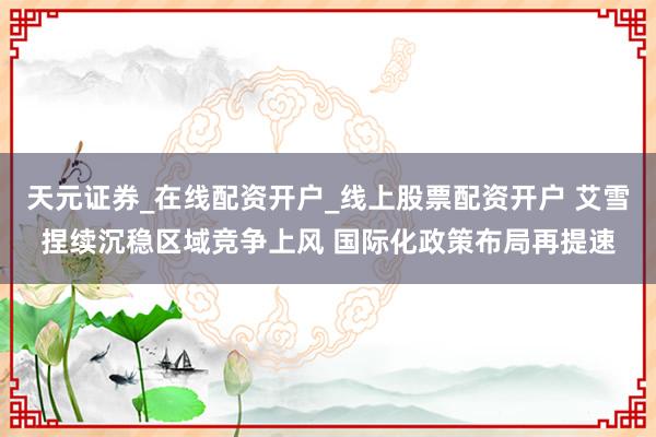 天元证券_在线配资开户_线上股票配资开户 艾雪捏续沉稳区域竞争上风 国际化政策布局再提速