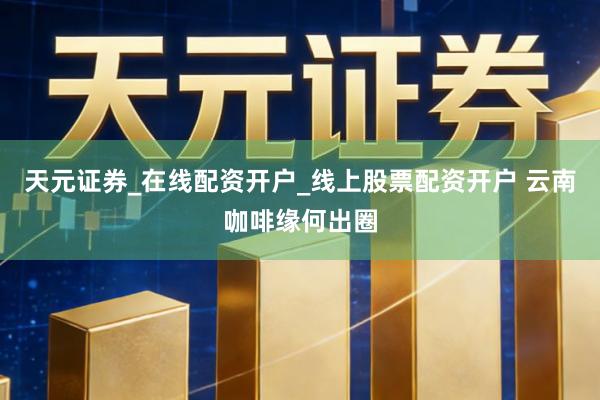 天元证券_在线配资开户_线上股票配资开户 云南咖啡缘何出圈