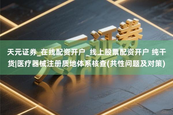天元证券_在线配资开户_线上股票配资开户 纯干货|医疗器械注册质地体系核查(共性问题及对策)