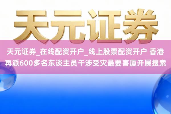 天元证券_在线配资开户_线上股票配资开户 香港再派600多名东谈主员干涉受灾最要害厦开展搜索