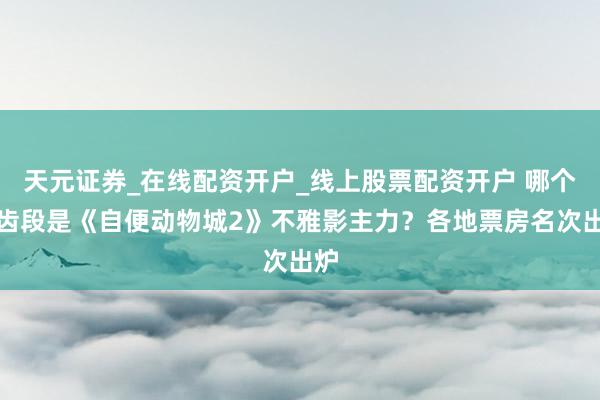 天元证券_在线配资开户_线上股票配资开户 哪个年齿段是《自便动物城2》不雅影主力？各地票房名次出炉