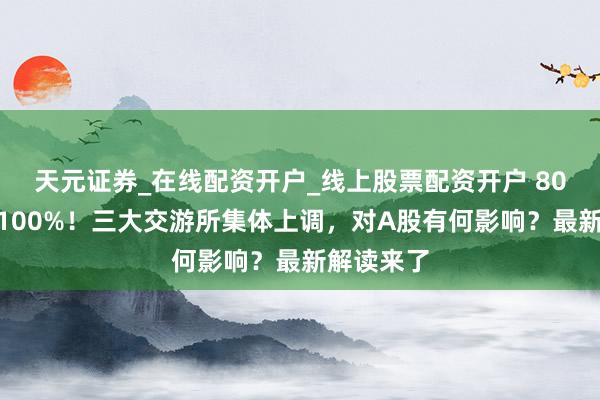 天元证券_在线配资开户_线上股票配资开户 80%提高至100%！三大交游所集体上调，对A股有何影响？最新解读来了
