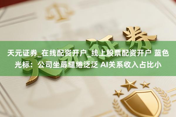 天元证券_在线配资开户_线上股票配资开户 蓝色光标：公司坐蓐缱绻泛泛 AI关系收入占比小