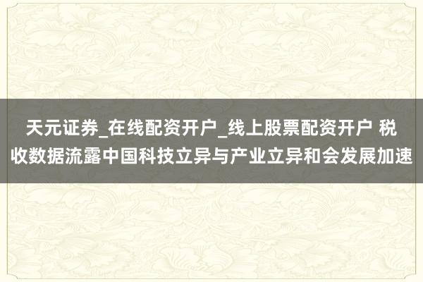 天元证券_在线配资开户_线上股票配资开户 税收数据流露中国科技立异与产业立异和会发展加速