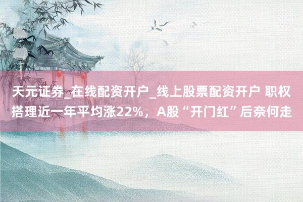 天元证券_在线配资开户_线上股票配资开户 职权搭理近一年平均涨22%，A股“开门红”后奈何走