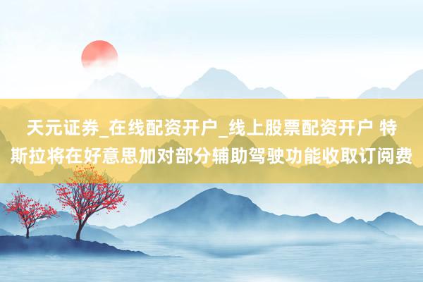 天元证券_在线配资开户_线上股票配资开户 特斯拉将在好意思加对部分辅助驾驶功能收取订阅费