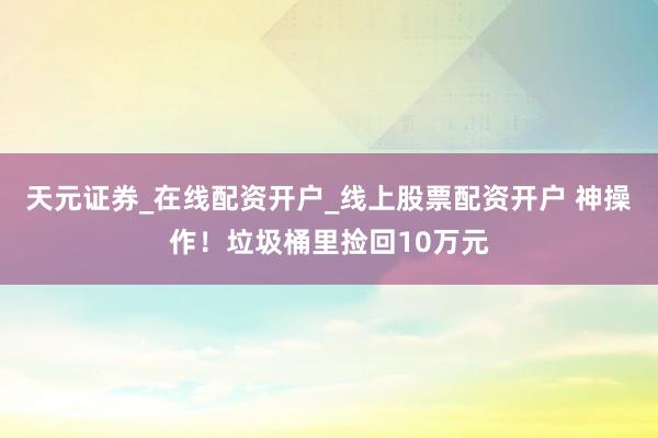 天元证券_在线配资开户_线上股票配资开户 神操作！垃圾桶里捡回10万元
