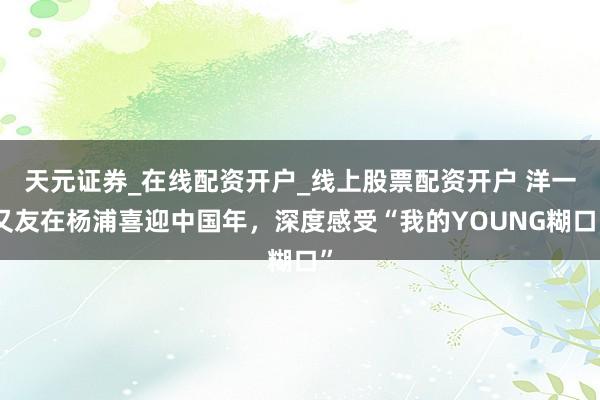 天元证券_在线配资开户_线上股票配资开户 洋一又友在杨浦喜迎中国年，深度感受“我的YOUNG糊口”