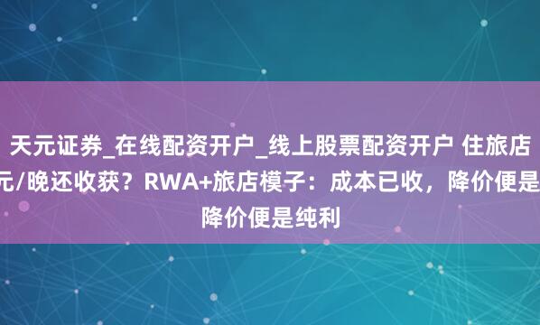 天元证券_在线配资开户_线上股票配资开户 住旅店9.9元/晚还收获？RWA+旅店模子：成本已收，降价便是纯利