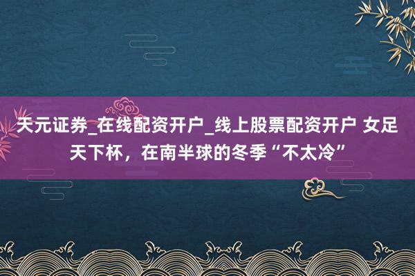 天元证券_在线配资开户_线上股票配资开户 女足天下杯，在南半球的冬季“不太冷”