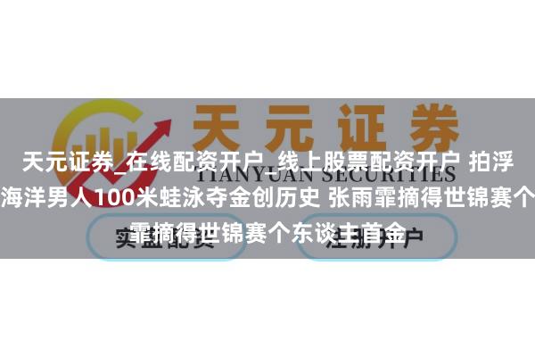 天元证券_在线配资开户_线上股票配资开户 拍浮世锦赛：覃海洋男人100米蛙泳夺金创历史 张雨霏摘得世锦赛个东谈主首金